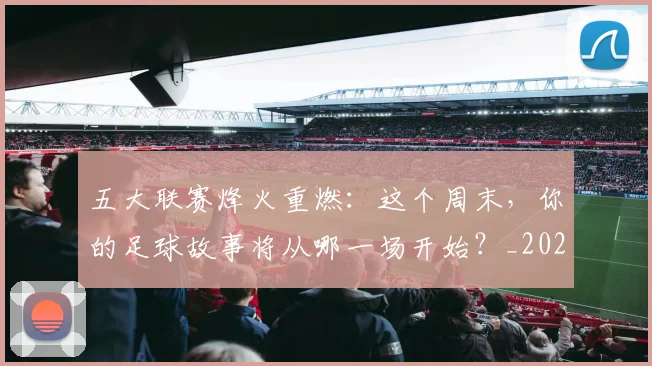 五大联赛烽火重燃：这个周末，你的足球故事将从哪一场开始？_20260611141749