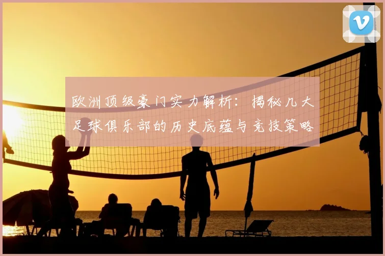欧洲顶级豪门实力解析：揭秘几大足球俱乐部的历史底蕴与竞技策略
