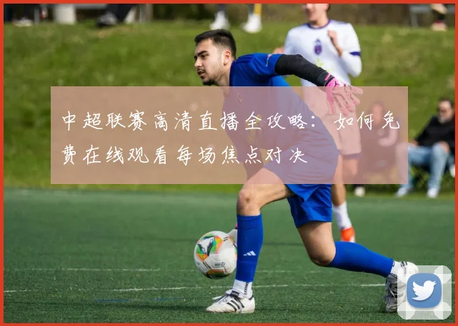 中超联赛高清直播全攻略：如何免费在线观看每场焦点对决