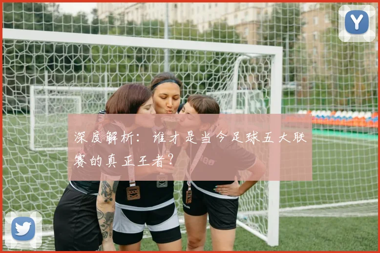 深度解析：谁才是当今足球五大联赛的真正王者？