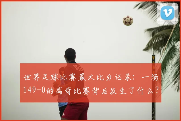 世界足球比赛最大比分记录：一场149-0的离奇比赛背后发生了什么？