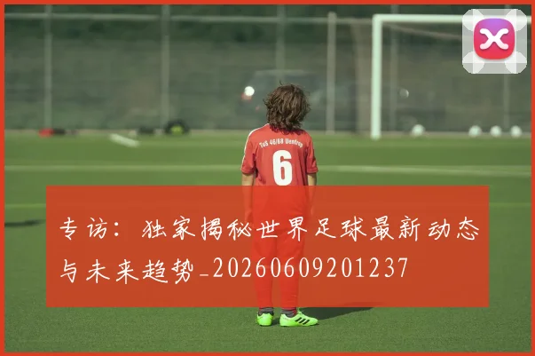 专访：独家揭秘世界足球最新动态与未来趋势_20260609201237