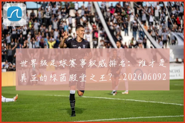 世界级足球赛事权威排名：谁才是真正的绿茵殿堂之王？_20260609201354